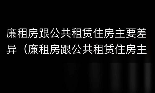 廉租房跟公共租赁住房主要差异（廉租房跟公共租赁住房主要差异在哪）