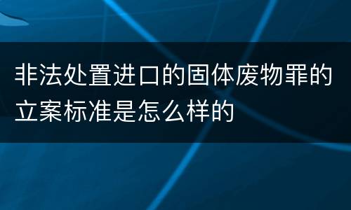 非法处置进口的固体废物罪的立案标准是怎么样的