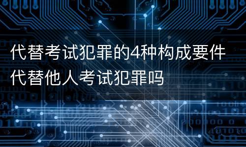 代替考试犯罪的4种构成要件 代替他人考试犯罪吗