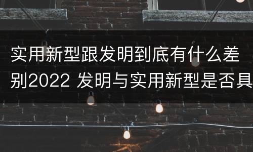 实用新型跟发明到底有什么差别2022 发明与实用新型是否具有实用性