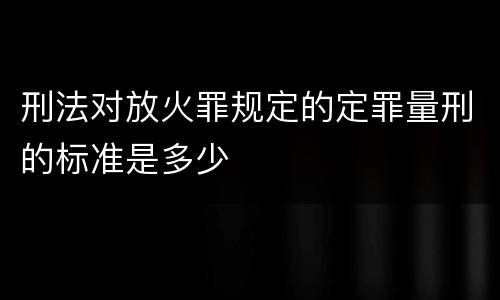 刑法对放火罪规定的定罪量刑的标准是多少