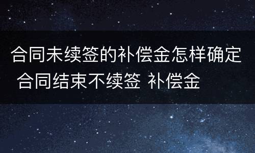 合同未续签的补偿金怎样确定 合同结束不续签 补偿金