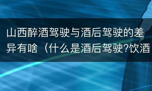 山西醉酒驾驶与酒后驾驶的差异有啥（什么是酒后驾驶?饮酒驾驶与醉酒驾驶的区别是什么?）