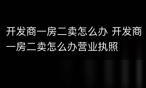 开发商一房二卖怎么办 开发商一房二卖怎么办营业执照
