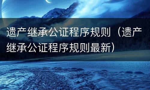 遗产继承公证程序规则（遗产继承公证程序规则最新）