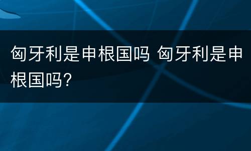 匈牙利是申根国吗 匈牙利是申根国吗?