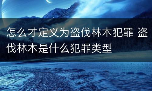 怎么才定义为盗伐林木犯罪 盗伐林木是什么犯罪类型