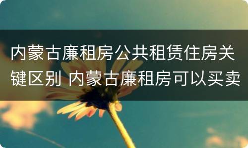内蒙古廉租房公共租赁住房关键区别 内蒙古廉租房可以买卖吗