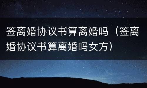 签离婚协议书算离婚吗（签离婚协议书算离婚吗女方）