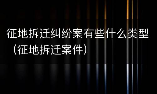 征地拆迁纠纷案有些什么类型（征地拆迁案件）