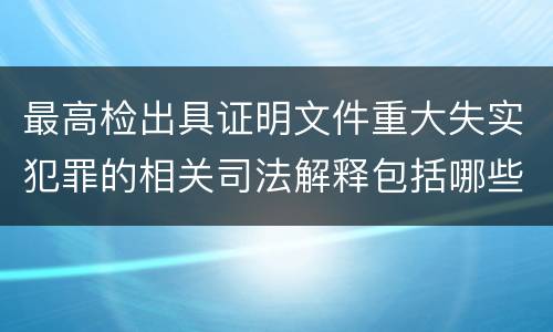 最高检出具证明文件重大失实犯罪的相关司法解释包括哪些主要规定