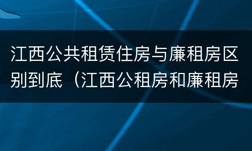 江西公共租赁住房与廉租房区别到底（江西公租房和廉租房能买吗）