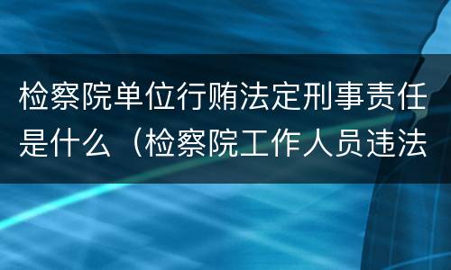 检察院单位行贿法定刑事责任是什么（检察院工作人员违法应向哪里举报）