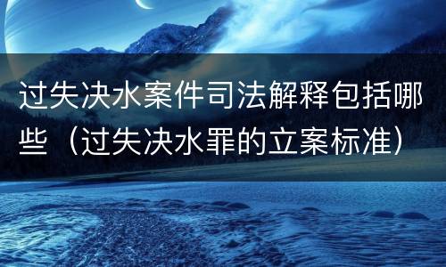 过失决水案件司法解释包括哪些（过失决水罪的立案标准）
