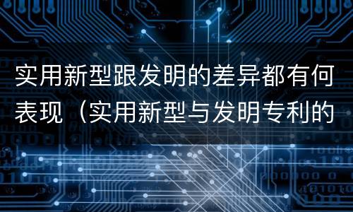 实用新型跟发明的差异都有何表现（实用新型与发明专利的区别有哪些）