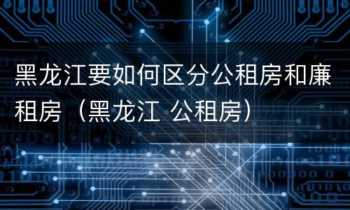 黑龙江要如何区分公租房和廉租房（黑龙江 公租房）
