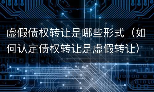 虚假债权转让是哪些形式（如何认定债权转让是虚假转让）