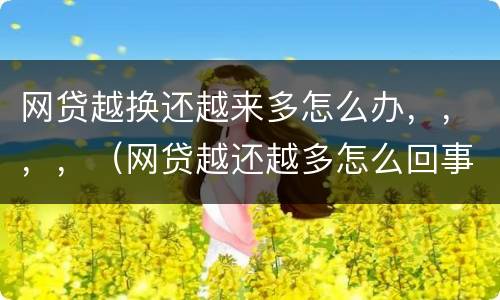 网贷越换还越来多怎么办，，，，（网贷越还越多怎么回事）