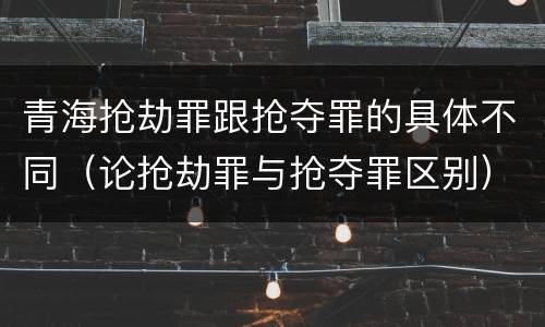 青海抢劫罪跟抢夺罪的具体不同（论抢劫罪与抢夺罪区别）