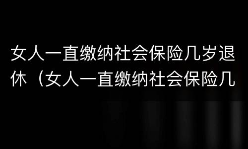 女人一直缴纳社会保险几岁退休（女人一直缴纳社会保险几岁退休了）