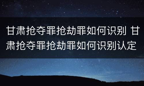 甘肃抢夺罪抢劫罪如何识别 甘肃抢夺罪抢劫罪如何识别认定
