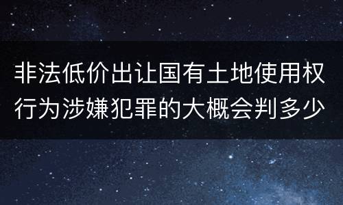 非法低价出让国有土地使用权行为涉嫌犯罪的大概会判多少年