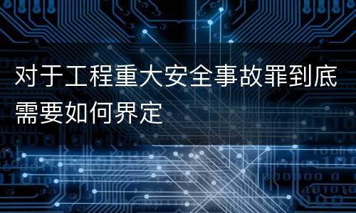 对于工程重大安全事故罪到底需要如何界定