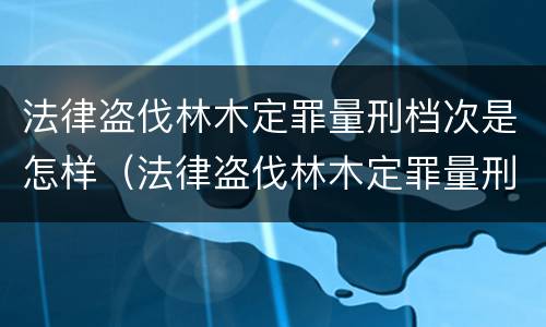 法律盗伐林木定罪量刑档次是怎样（法律盗伐林木定罪量刑档次是怎样的）