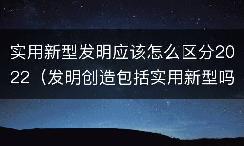 实用新型发明应该怎么区分2022（发明创造包括实用新型吗）