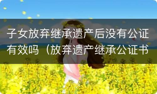 子女放弃继承遗产后没有公证有效吗（放弃遗产继承公证书在法院有效吗）