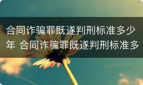 合同诈骗罪既遂判刑标准多少年 合同诈骗罪既遂判刑标准多少年了