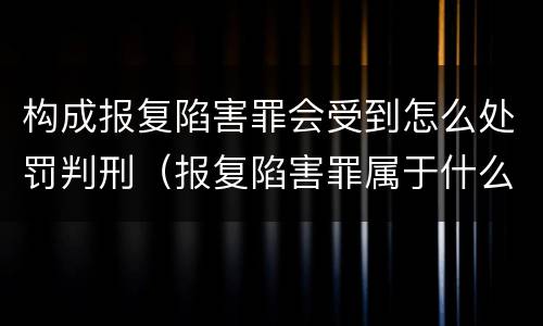 构成报复陷害罪会受到怎么处罚判刑（报复陷害罪属于什么罪）