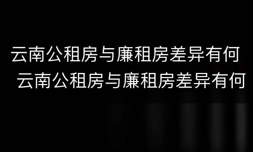 云南公租房与廉租房差异有何 云南公租房与廉租房差异有何意义