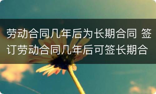 劳动合同几年后为长期合同 签订劳动合同几年后可签长期合同