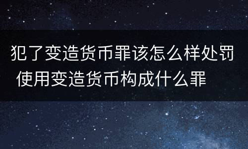犯了变造货币罪该怎么样处罚 使用变造货币构成什么罪