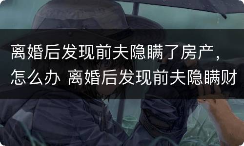 离婚后发现前夫隐瞒了房产，怎么办 离婚后发现前夫隐瞒财产起诉流程