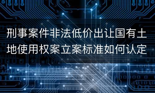 刑事案件非法低价出让国有土地使用权案立案标准如何认定