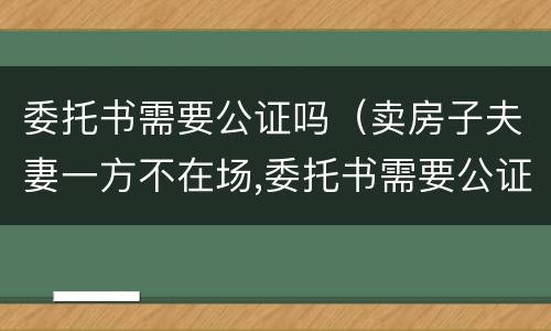 委托书需要公证吗（卖房子夫妻一方不在场,委托书需要公证吗）