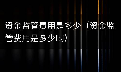资金监管费用是多少（资金监管费用是多少啊）