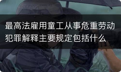 最高法雇用童工从事危重劳动犯罪解释主要规定包括什么