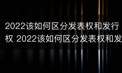 2022该如何区分发表权和发行权 2022该如何区分发表权和发行权呢