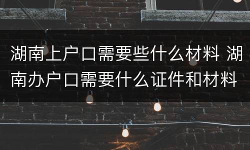 湖南上户口需要些什么材料 湖南办户口需要什么证件和材料