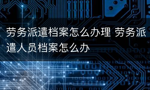 劳务派遣档案怎么办理 劳务派遣人员档案怎么办