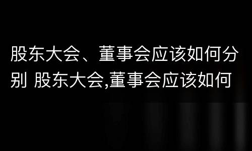 股东大会、董事会应该如何分别 股东大会,董事会应该如何分别设立