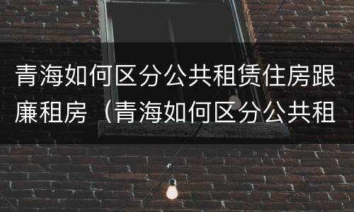 青海如何区分公共租赁住房跟廉租房（青海如何区分公共租赁住房跟廉租房的区别）