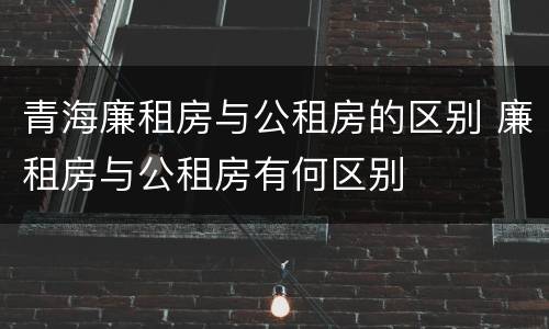 青海廉租房与公租房的区别 廉租房与公租房有何区别