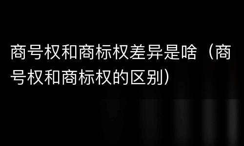 商号权和商标权差异是啥（商号权和商标权的区别）