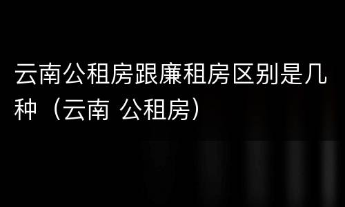 云南公租房跟廉租房区别是几种（云南 公租房）