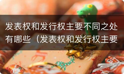 发表权和发行权主要不同之处有哪些（发表权和发行权主要不同之处有哪些权利）
