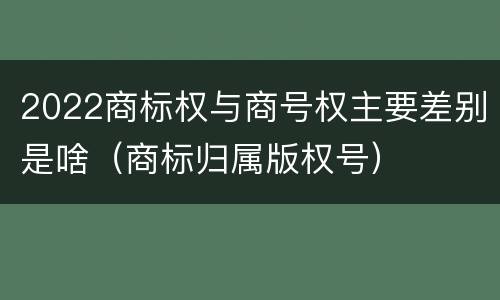 2022商标权与商号权主要差别是啥（商标归属版权号）